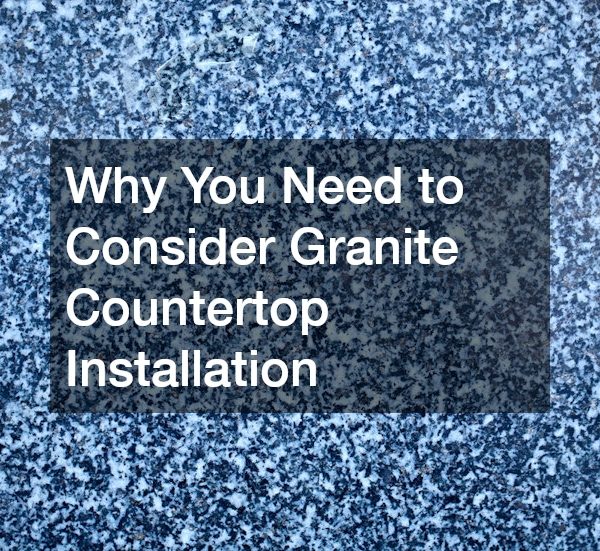 Why You Need to Consider Granite Countertop Installation